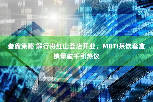 叁鑫策略 解行舟红山荟店开业，MBTI茶饮套盒销量破千引热议