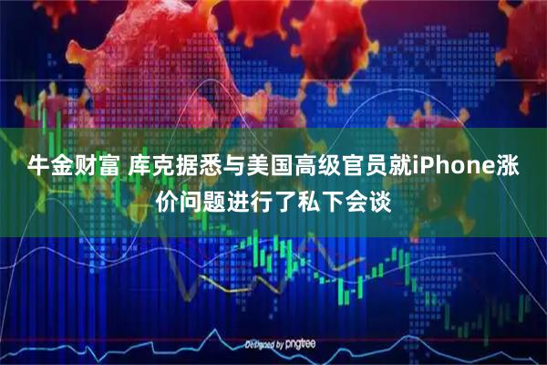 牛金财富 库克据悉与美国高级官员就iPhone涨价问题进行了私下会谈