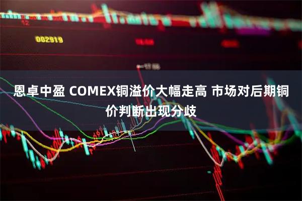 恩卓中盈 COMEX铜溢价大幅走高 市场对后期铜价判断出现分歧