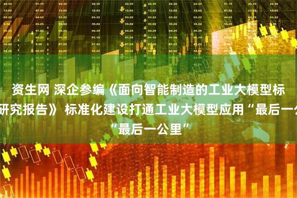 资生网 深企参编《面向智能制造的工业大模型标准化研究报告》 标准化建设打通工业大模型应用“最后一公里”