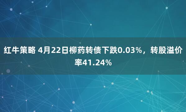 红牛策略 4月22日柳药转债下跌0.03%，转股溢价率41.24%