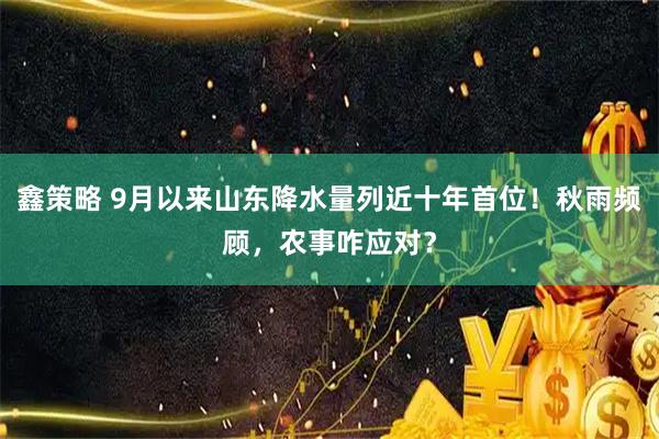 鑫策略 9月以来山东降水量列近十年首位！秋雨频顾，农事咋应对？