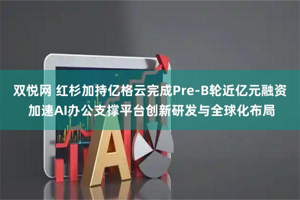 双悦网 红杉加持亿格云完成Pre-B轮近亿元融资 加速AI办公支撑平台创新研发与全球化布局