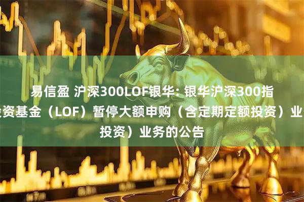 易信盈 沪深300LOF银华: 银华沪深300指数证券投资基金（LOF）暂停大额申购（含定期定额投资）业务的公告