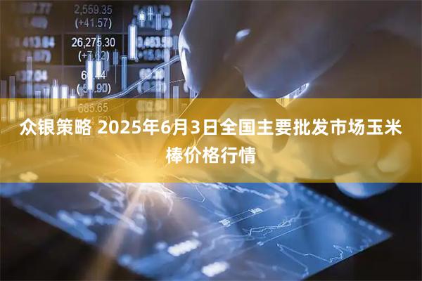 众银策略 2025年6月3日全国主要批发市场玉米棒价格行情