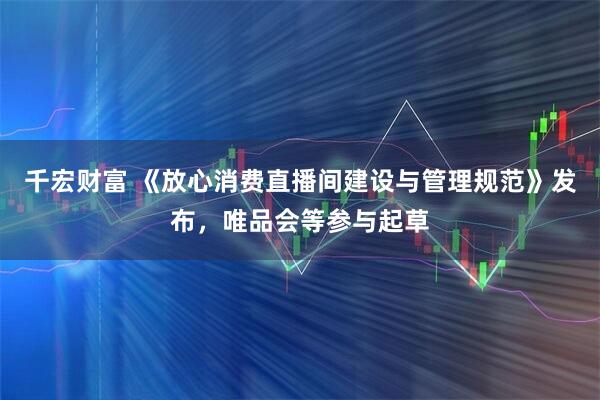 千宏财富 《放心消费直播间建设与管理规范》发布，唯品会等参与起草