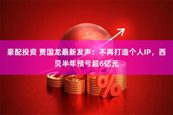 豪配投资 贾国龙最新发声：不再打造个人IP，西贝半年预亏超6亿元