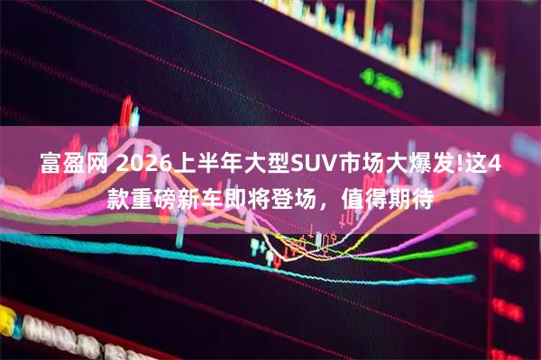 富盈网 2026上半年大型SUV市场大爆发!这4款重磅新车即将登场，值得期待