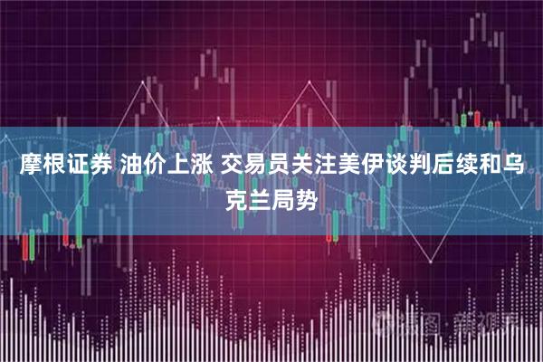 摩根证券 油价上涨 交易员关注美伊谈判后续和乌克兰局势
