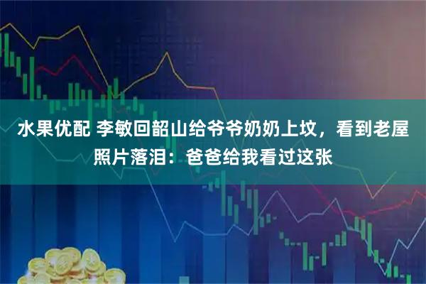 水果优配 李敏回韶山给爷爷奶奶上坟，看到老屋照片落泪：爸爸给我看过这张