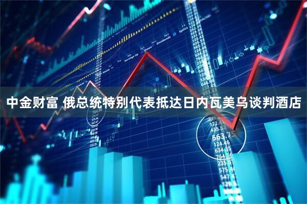 中金财富 俄总统特别代表抵达日内瓦美乌谈判酒店