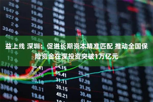 益上线 深圳：促进长期资本精准匹配 推动全国保险资金在深投资突破1万亿元
