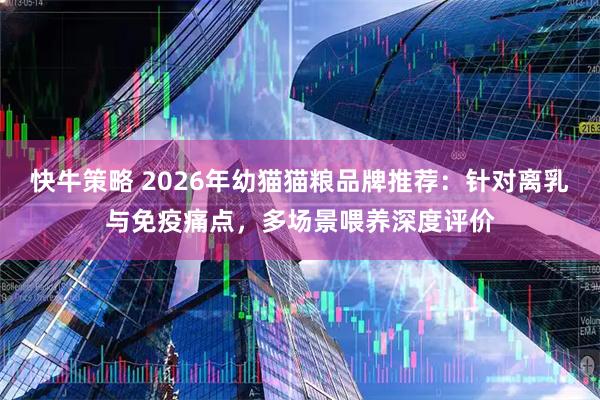 快牛策略 2026年幼猫猫粮品牌推荐：针对离乳与免疫痛点，多场景喂养深度评价