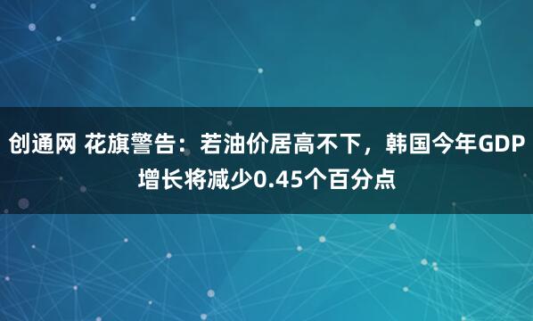 创通网 花旗警告：若油价居高不下，韩国今年GDP增长将减少0.45个百分点