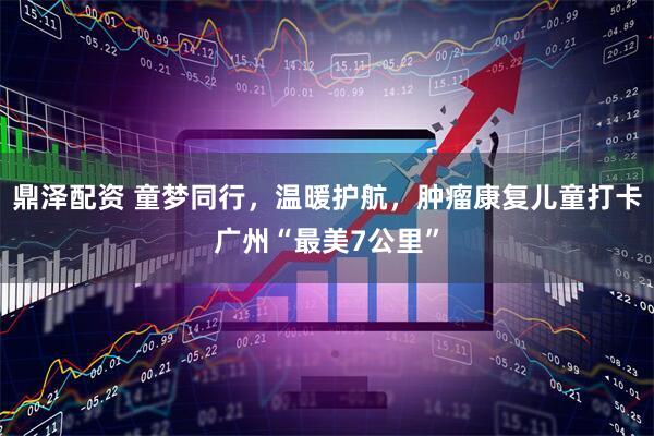 鼎泽配资 童梦同行，温暖护航，肿瘤康复儿童打卡广州“最美7公里”