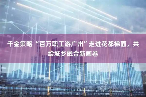 千金策略 “百万职工游广州”走进花都梯面，共绘城乡融合新画卷