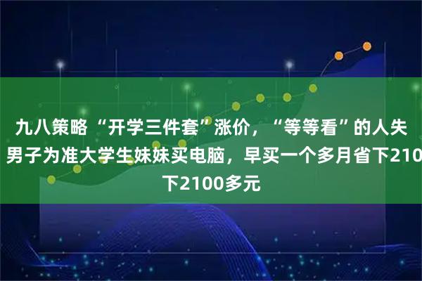 九八策略 “开学三件套”涨价，“等等看”的人失算了：男子为准大学生妹妹买电脑，早买一个多月省下2100多元
